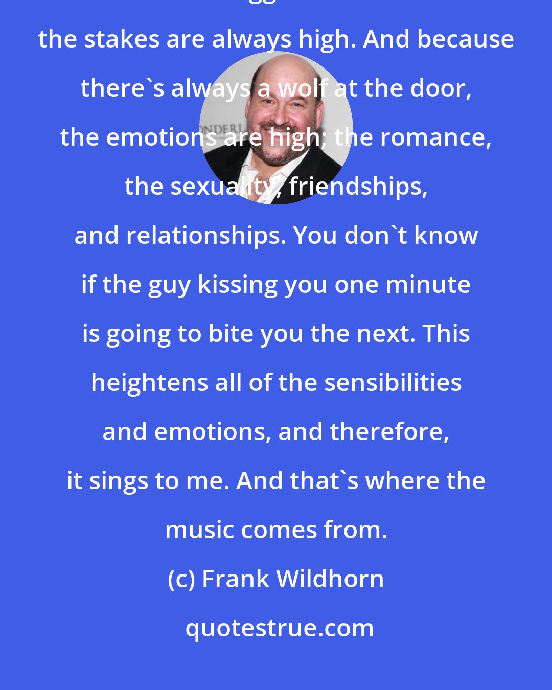 Frank Wildhorn: I love the gothic literature. It always has such great stories with characters bigger than life and the stakes are always high. And because there's always a wolf at the door, the emotions are high; the romance, the sexuality, friendships, and relationships. You don't know if the guy kissing you one minute is going to bite you the next. This heightens all of the sensibilities and emotions, and therefore, it sings to me. And that's where the music comes from.