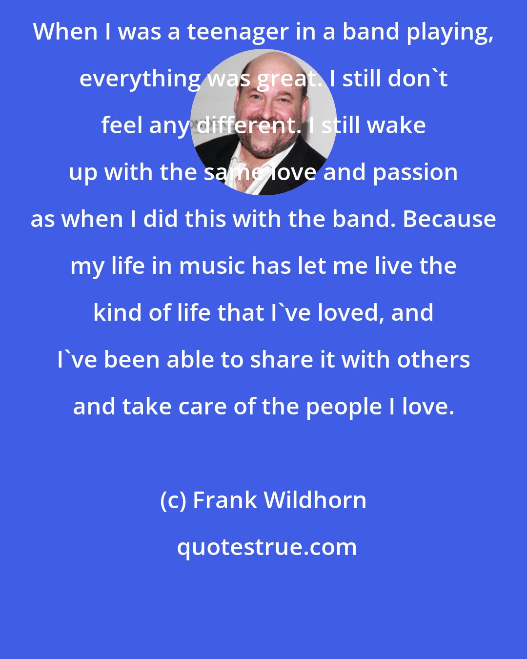 Frank Wildhorn: When I was a teenager in a band playing, everything was great. I still don't feel any different. I still wake up with the same love and passion as when I did this with the band. Because my life in music has let me live the kind of life that I've loved, and I've been able to share it with others and take care of the people I love.