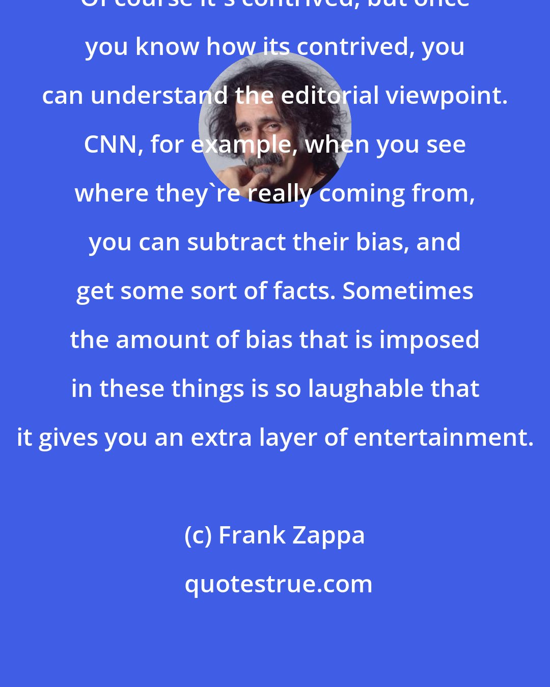 Frank Zappa: Of course it's contrived, but once you know how its contrived, you can understand the editorial viewpoint. CNN, for example, when you see where they're really coming from, you can subtract their bias, and get some sort of facts. Sometimes the amount of bias that is imposed in these things is so laughable that it gives you an extra layer of entertainment.