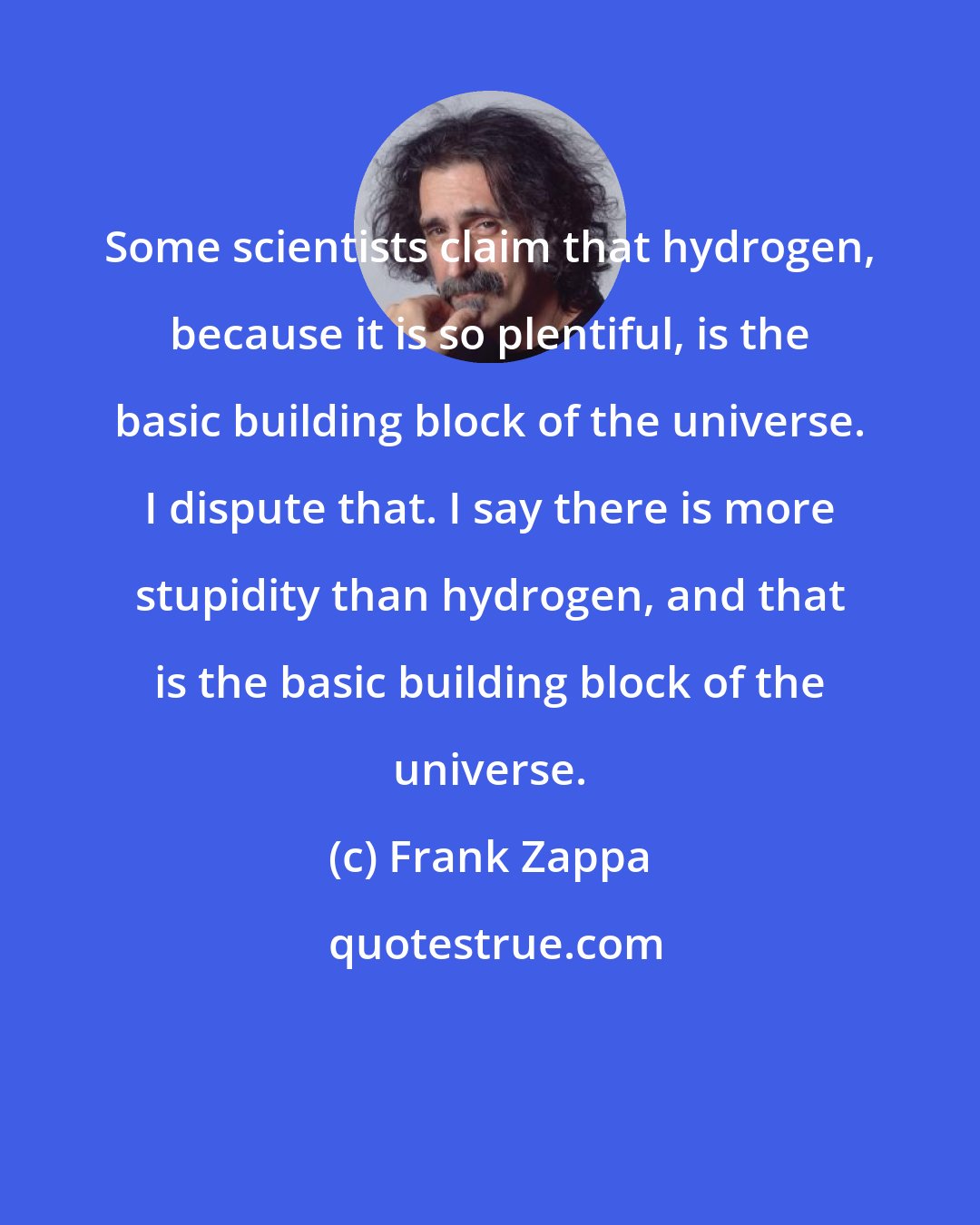 Frank Zappa: Some scientists claim that hydrogen, because it is so plentiful, is the basic building block of the universe. I dispute that. I say there is more stupidity than hydrogen, and that is the basic building block of the universe.