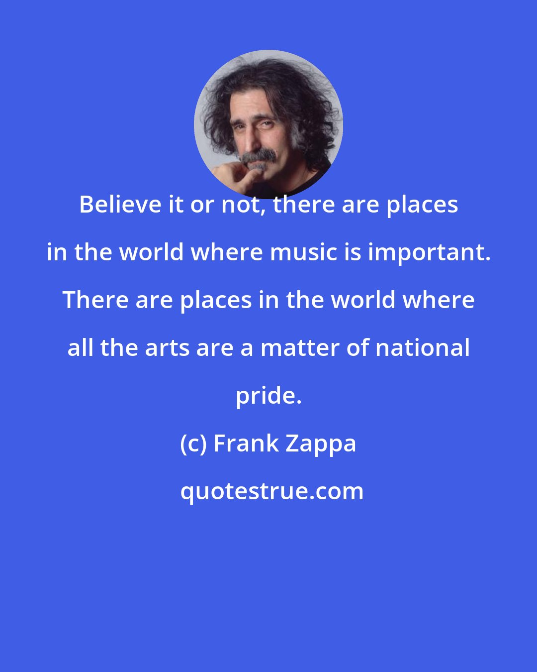 Frank Zappa: Believe it or not, there are places in the world where music is important. There are places in the world where all the arts are a matter of national pride.