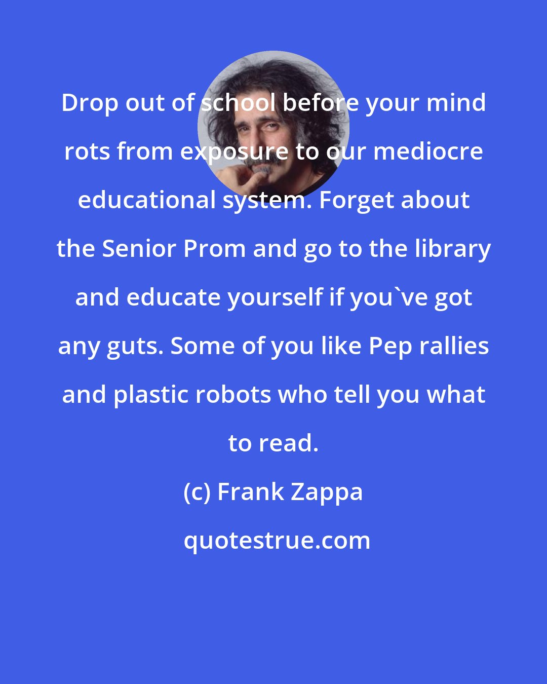 Frank Zappa: Drop out of school before your mind rots from exposure to our mediocre educational system. Forget about the Senior Prom and go to the library and educate yourself if you've got any guts. Some of you like Pep rallies and plastic robots who tell you what to read.