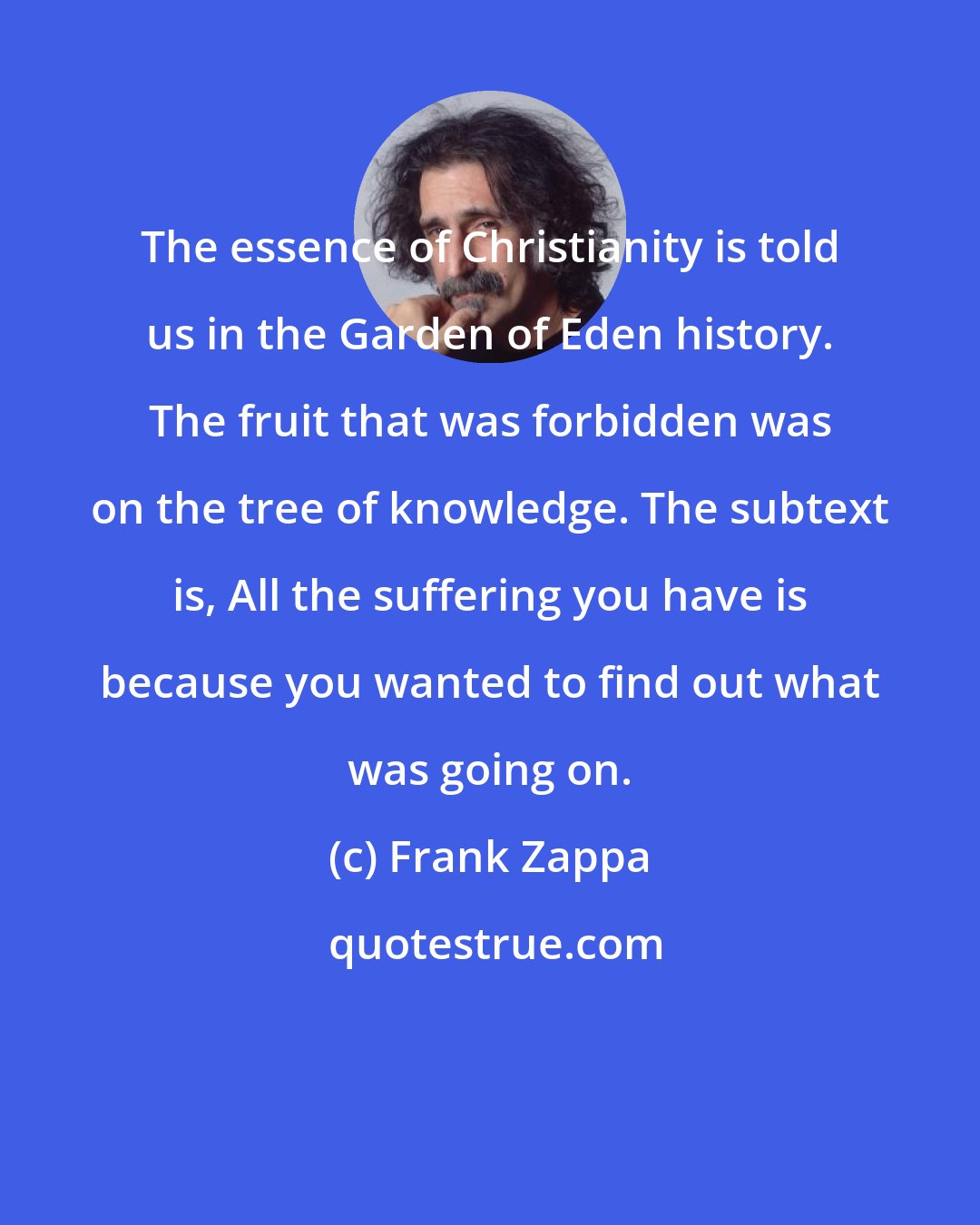 Frank Zappa: The essence of Christianity is told us in the Garden of Eden history. The fruit that was forbidden was on the tree of knowledge. The subtext is, All the suffering you have is because you wanted to find out what was going on.