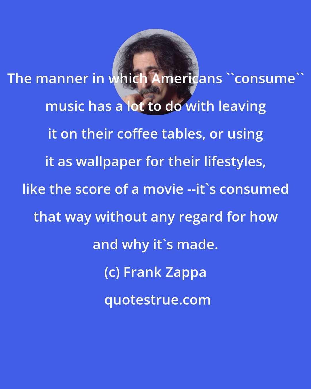Frank Zappa: The manner in which Americans ''consume'' music has a lot to do with leaving it on their coffee tables, or using it as wallpaper for their lifestyles, like the score of a movie --it's consumed that way without any regard for how and why it's made.