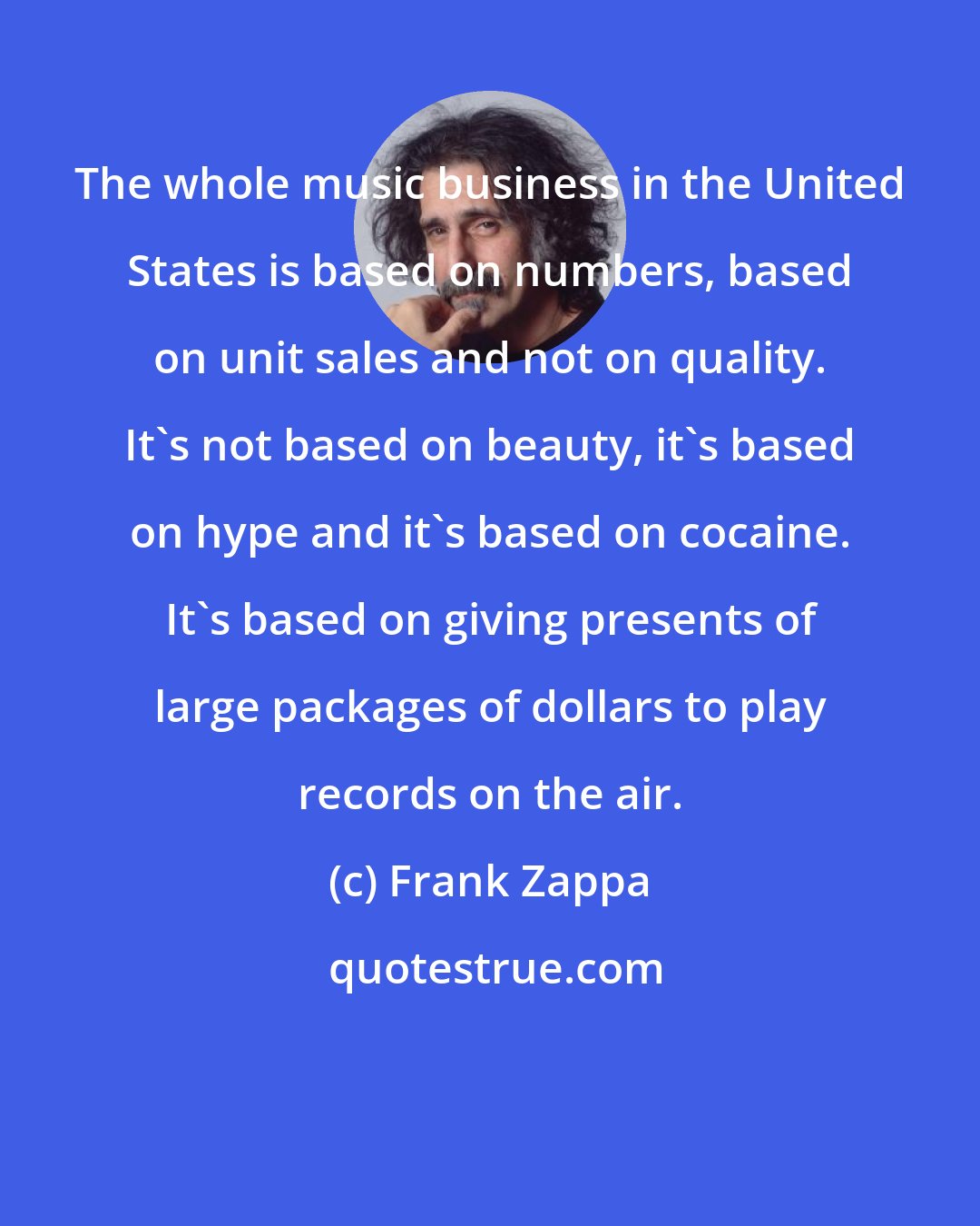 Frank Zappa: The whole music business in the United States is based on numbers, based on unit sales and not on quality. It's not based on beauty, it's based on hype and it's based on cocaine. It's based on giving presents of large packages of dollars to play records on the air.
