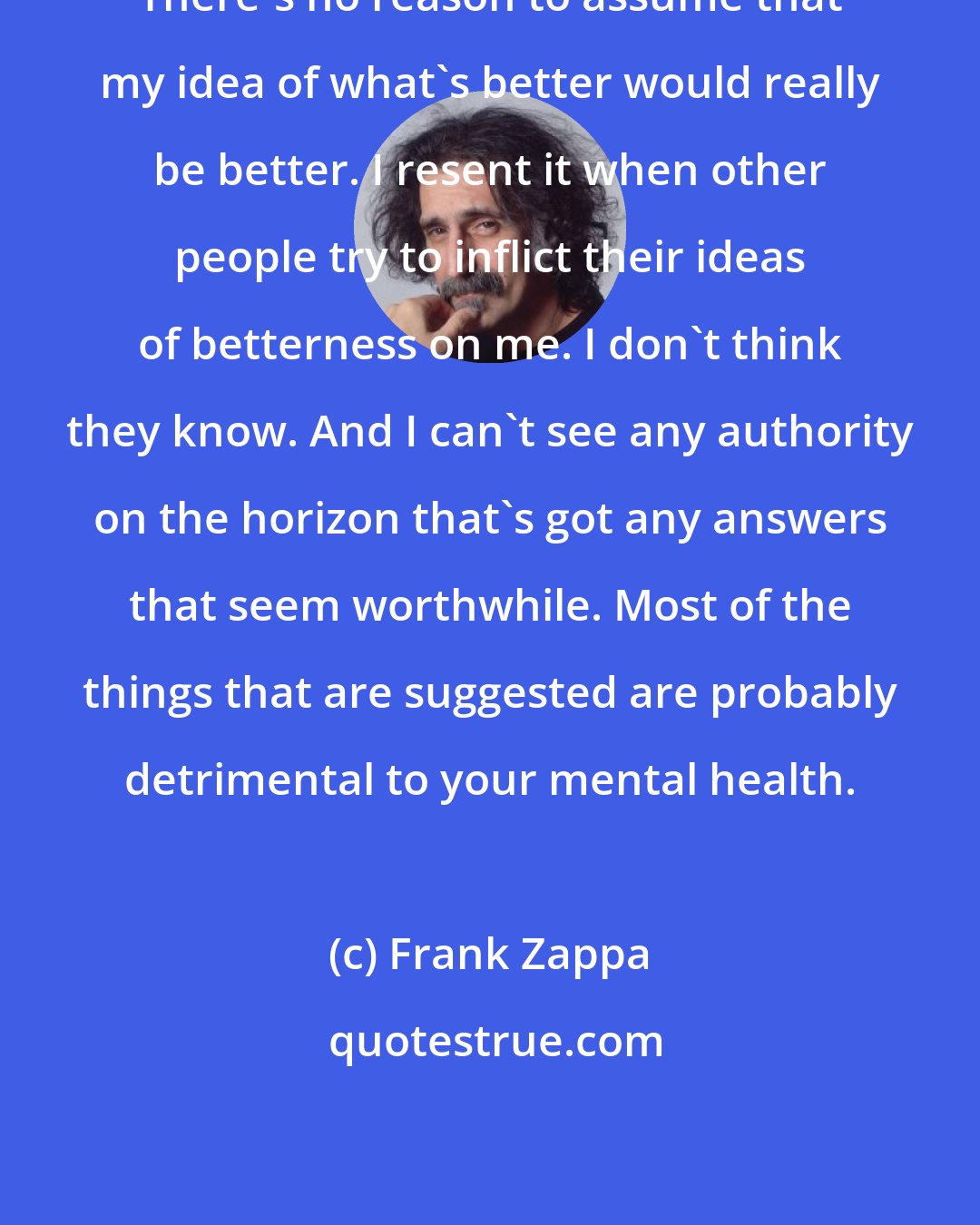 Frank Zappa: There's no reason to assume that my idea of what's better would really be better. I resent it when other people try to inflict their ideas of betterness on me. I don't think they know. And I can't see any authority on the horizon that's got any answers that seem worthwhile. Most of the things that are suggested are probably detrimental to your mental health.