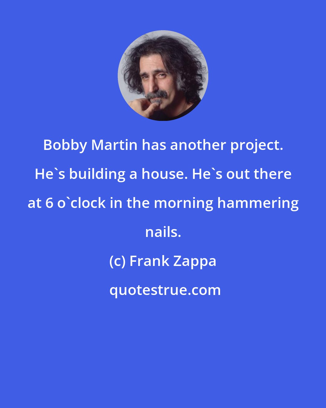 Frank Zappa: Bobby Martin has another project. He's building a house. He's out there at 6 o'clock in the morning hammering nails.
