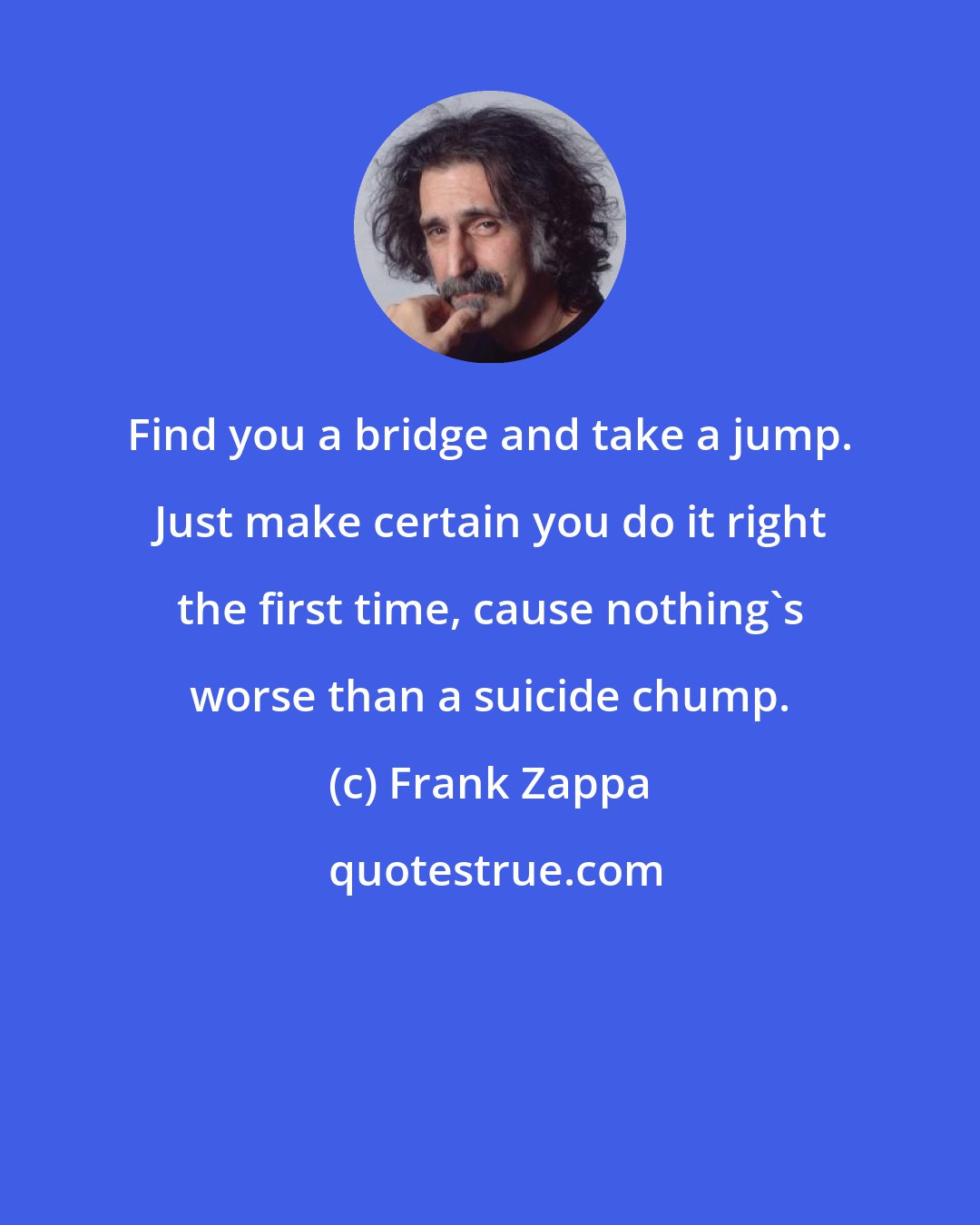 Frank Zappa: Find you a bridge and take a jump. Just make certain you do it right the first time, cause nothing's worse than a suicide chump.