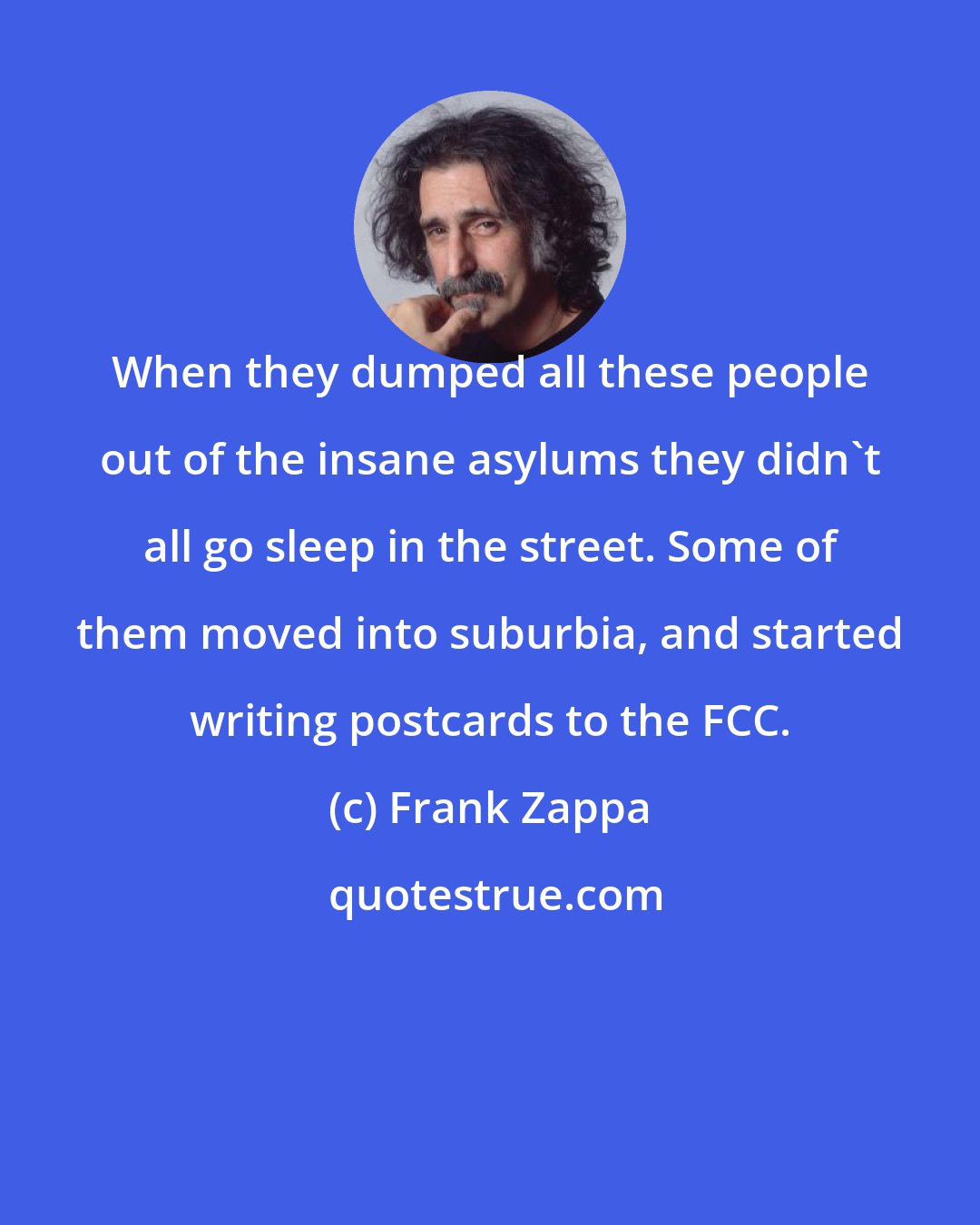 Frank Zappa: When they dumped all these people out of the insane asylums they didn't all go sleep in the street. Some of them moved into suburbia, and started writing postcards to the FCC.