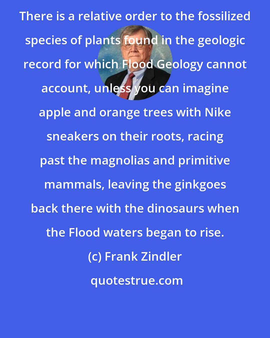 Frank Zindler: There is a relative order to the fossilized species of plants found in the geologic record for which Flood Geology cannot account, unless you can imagine apple and orange trees with Nike sneakers on their roots, racing past the magnolias and primitive mammals, leaving the ginkgoes back there with the dinosaurs when the Flood waters began to rise.