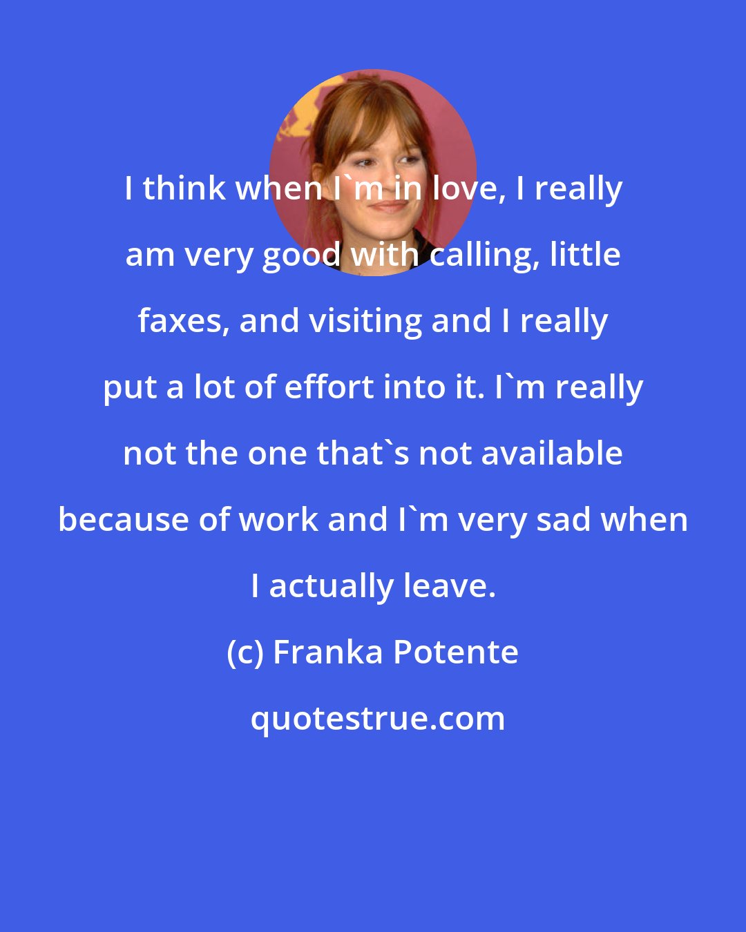 Franka Potente: I think when I'm in love, I really am very good with calling, little faxes, and visiting and I really put a lot of effort into it. I'm really not the one that's not available because of work and I'm very sad when I actually leave.