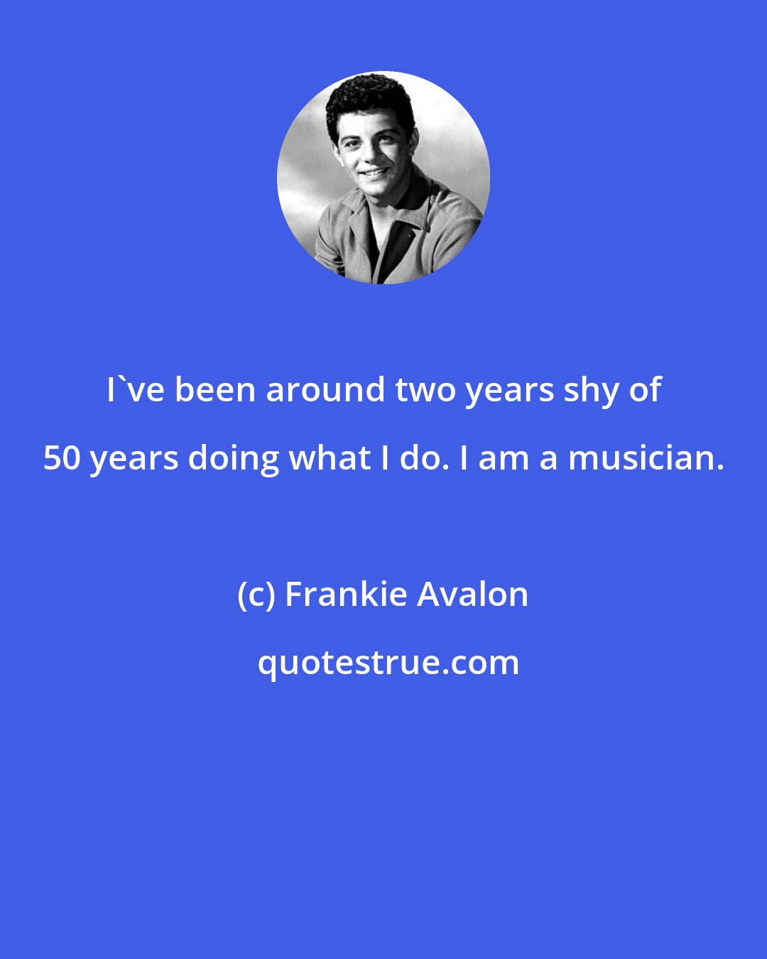 Frankie Avalon: I've been around two years shy of 50 years doing what I do. I am a musician.