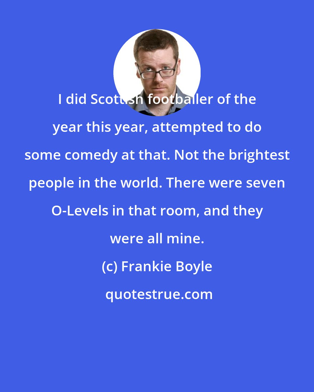 Frankie Boyle: I did Scottish footballer of the year this year, attempted to do some comedy at that. Not the brightest people in the world. There were seven O-Levels in that room, and they were all mine.