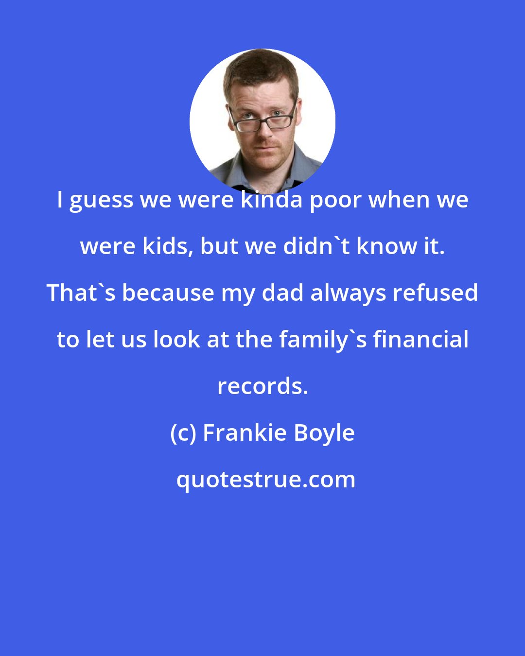 Frankie Boyle: I guess we were kinda poor when we were kids, but we didn't know it. That's because my dad always refused to let us look at the family's financial records.