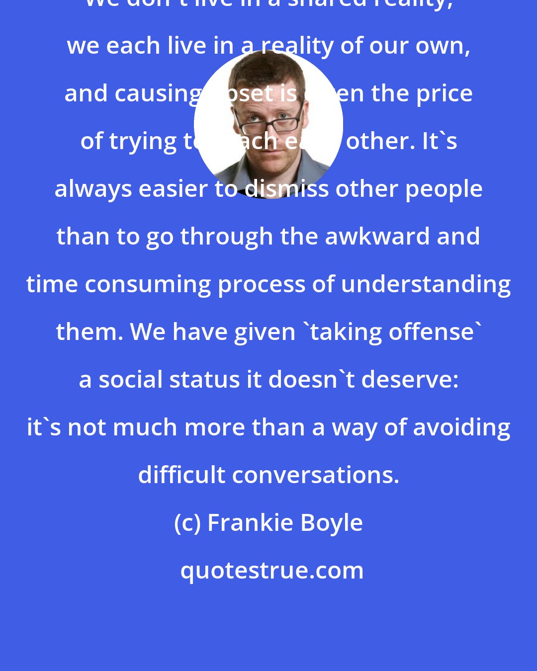 Frankie Boyle: We don't live in a shared reality, we each live in a reality of our own, and causing upset is often the price of trying to reach each other. It's always easier to dismiss other people than to go through the awkward and time consuming process of understanding them. We have given 'taking offense' a social status it doesn't deserve: it's not much more than a way of avoiding difficult conversations.