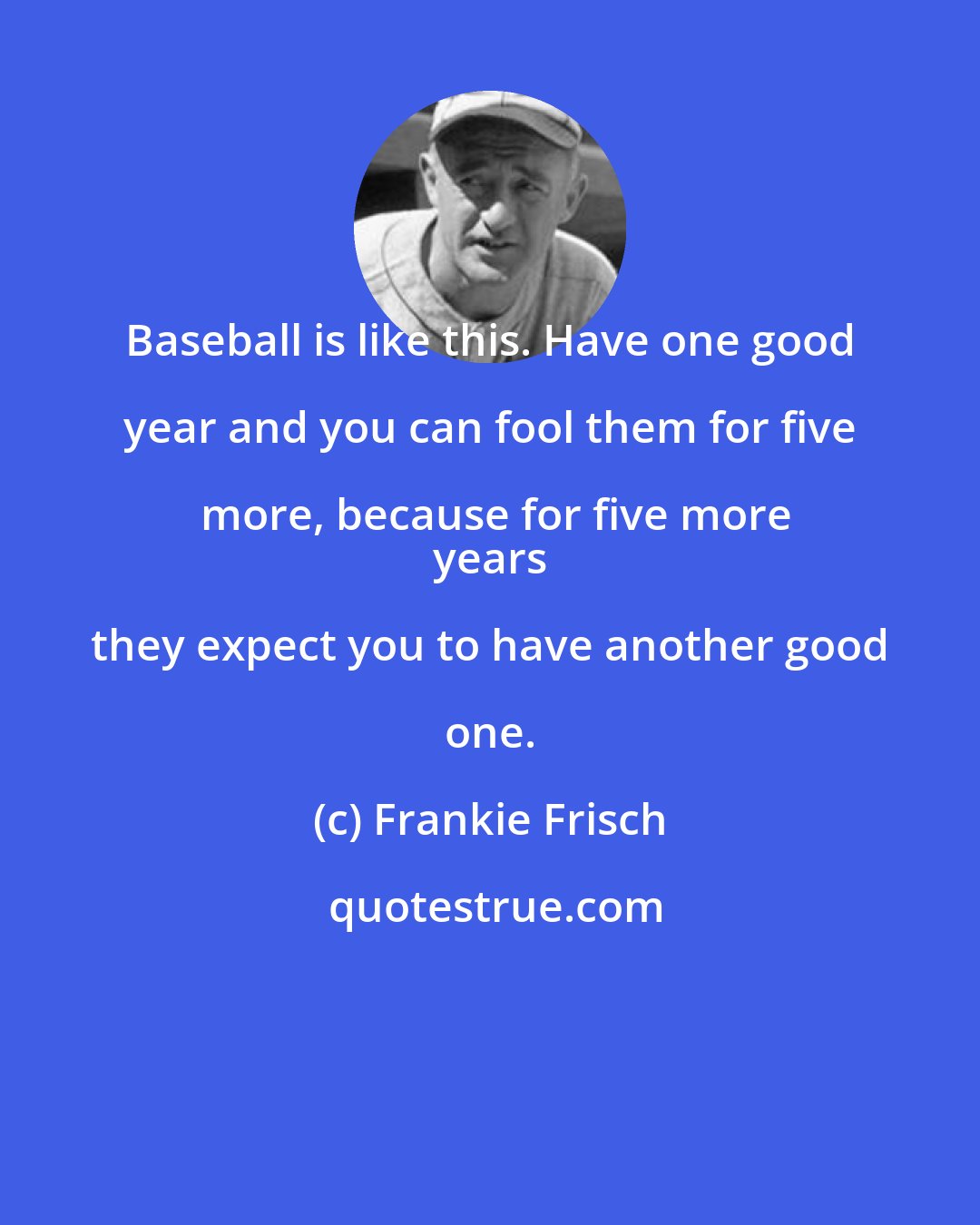 Frankie Frisch: Baseball is like this. Have one good year and you can fool them for five more, because for five more
 years they expect you to have another good one.