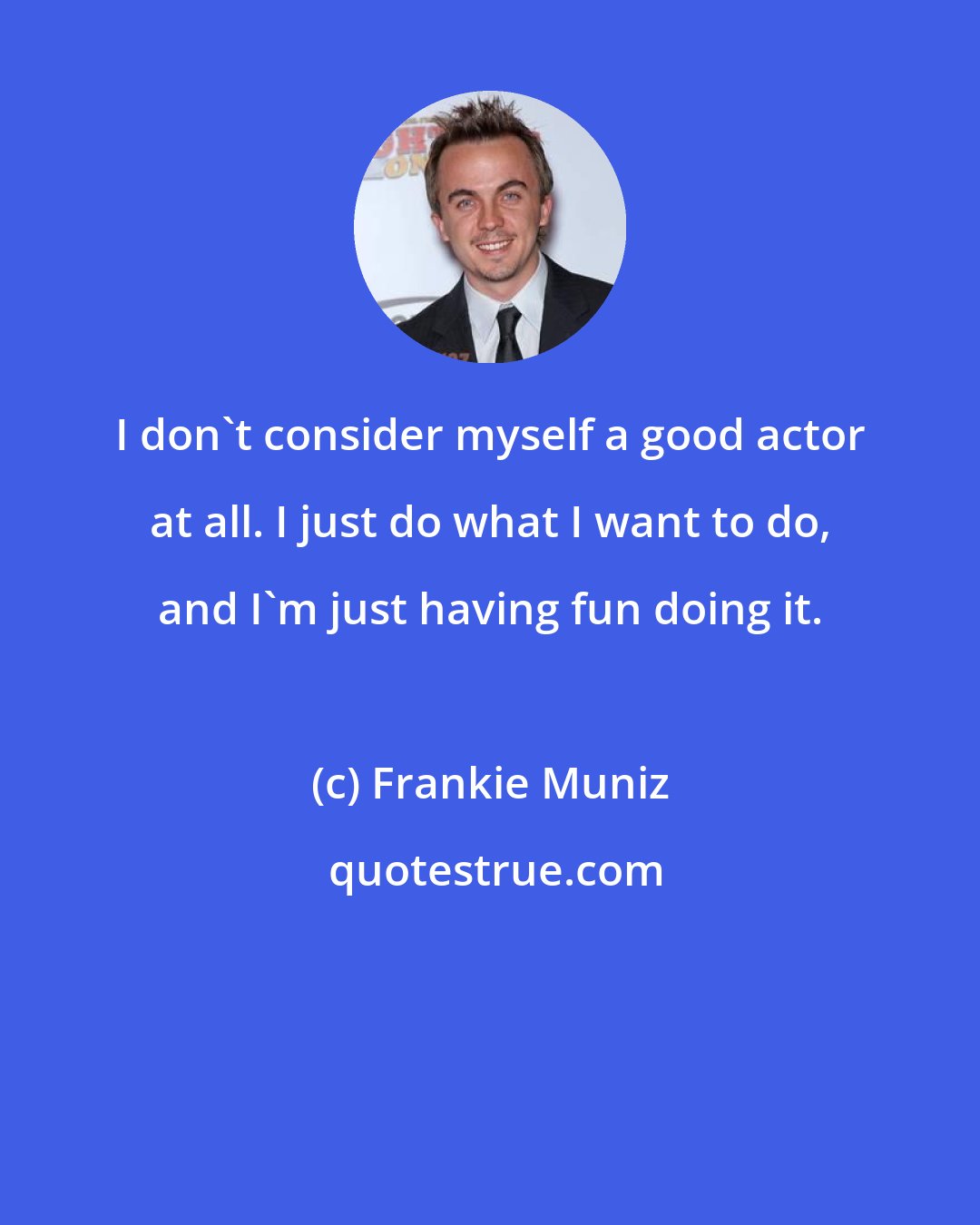 Frankie Muniz: I don't consider myself a good actor at all. I just do what I want to do, and I'm just having fun doing it.