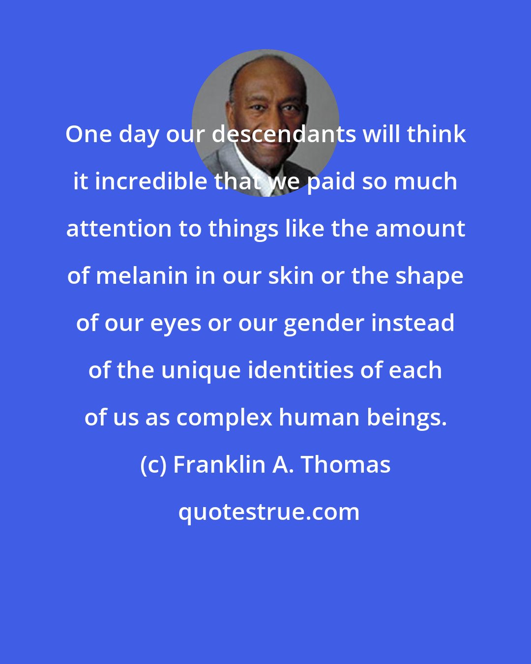 Franklin A. Thomas: One day our descendants will think it incredible that we paid so much attention to things like the amount of melanin in our skin or the shape of our eyes or our gender instead of the unique identities of each of us as complex human beings.