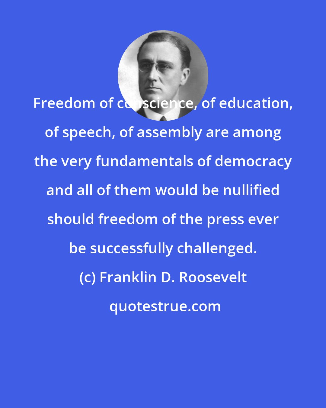 Franklin D. Roosevelt: Freedom of conscience, of education, of speech, of assembly are among the very fundamentals of democracy and all of them would be nullified should freedom of the press ever be successfully challenged.