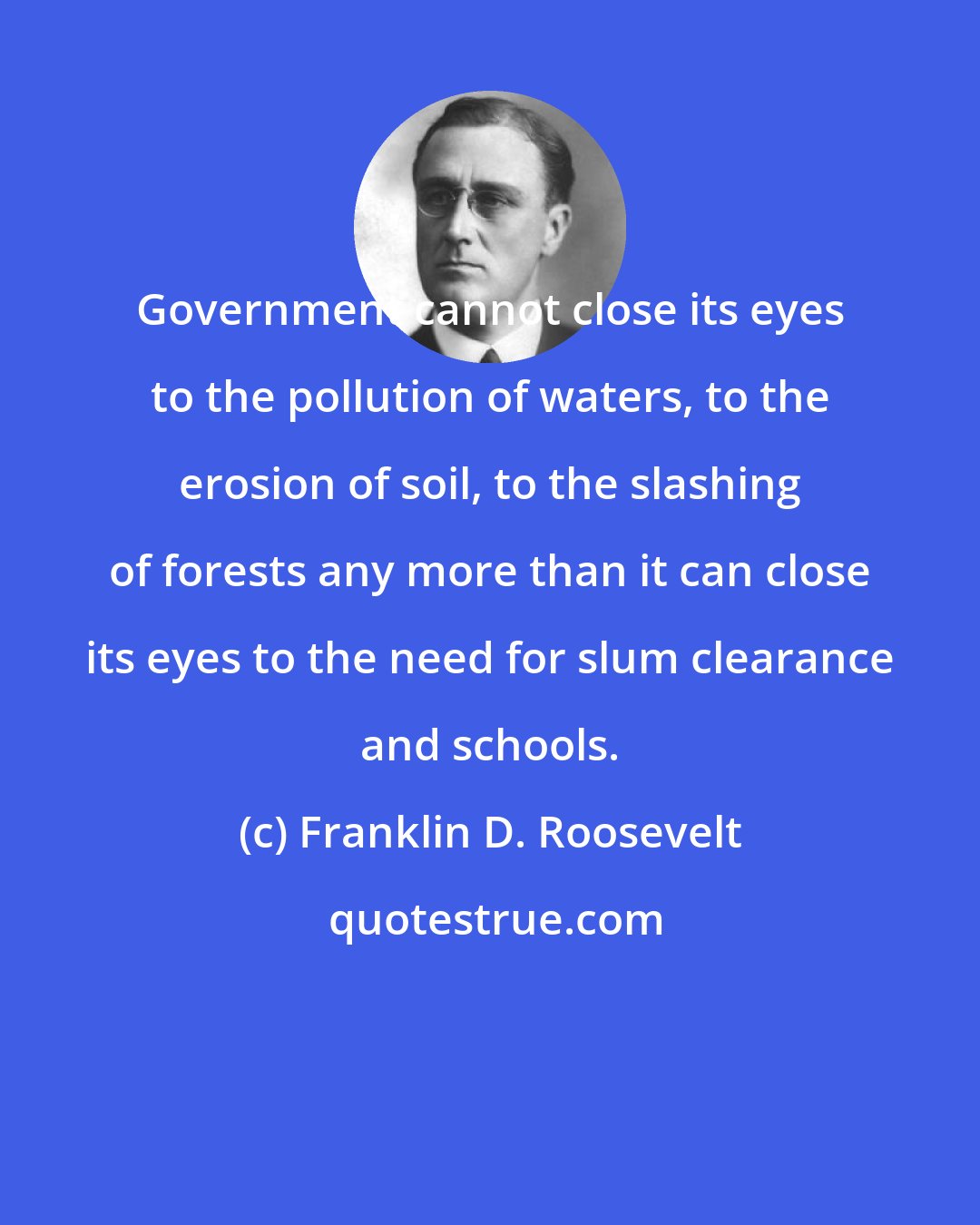 Franklin D. Roosevelt: Government cannot close its eyes to the pollution of waters, to the erosion of soil, to the slashing of forests any more than it can close its eyes to the need for slum clearance and schools.