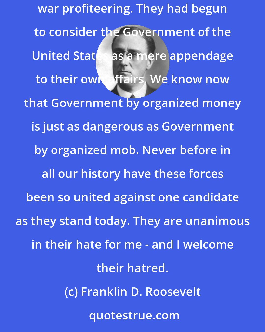 Franklin D. Roosevelt: We had to struggle with the old enemies of peace - business and financial monopoly, speculation, reckless banking, class antagonism, sectionalism, war profiteering. They had begun to consider the Government of the United States as a mere appendage to their own affairs. We know now that Government by organized money is just as dangerous as Government by organized mob. Never before in all our history have these forces been so united against one candidate as they stand today. They are unanimous in their hate for me - and I welcome their hatred.