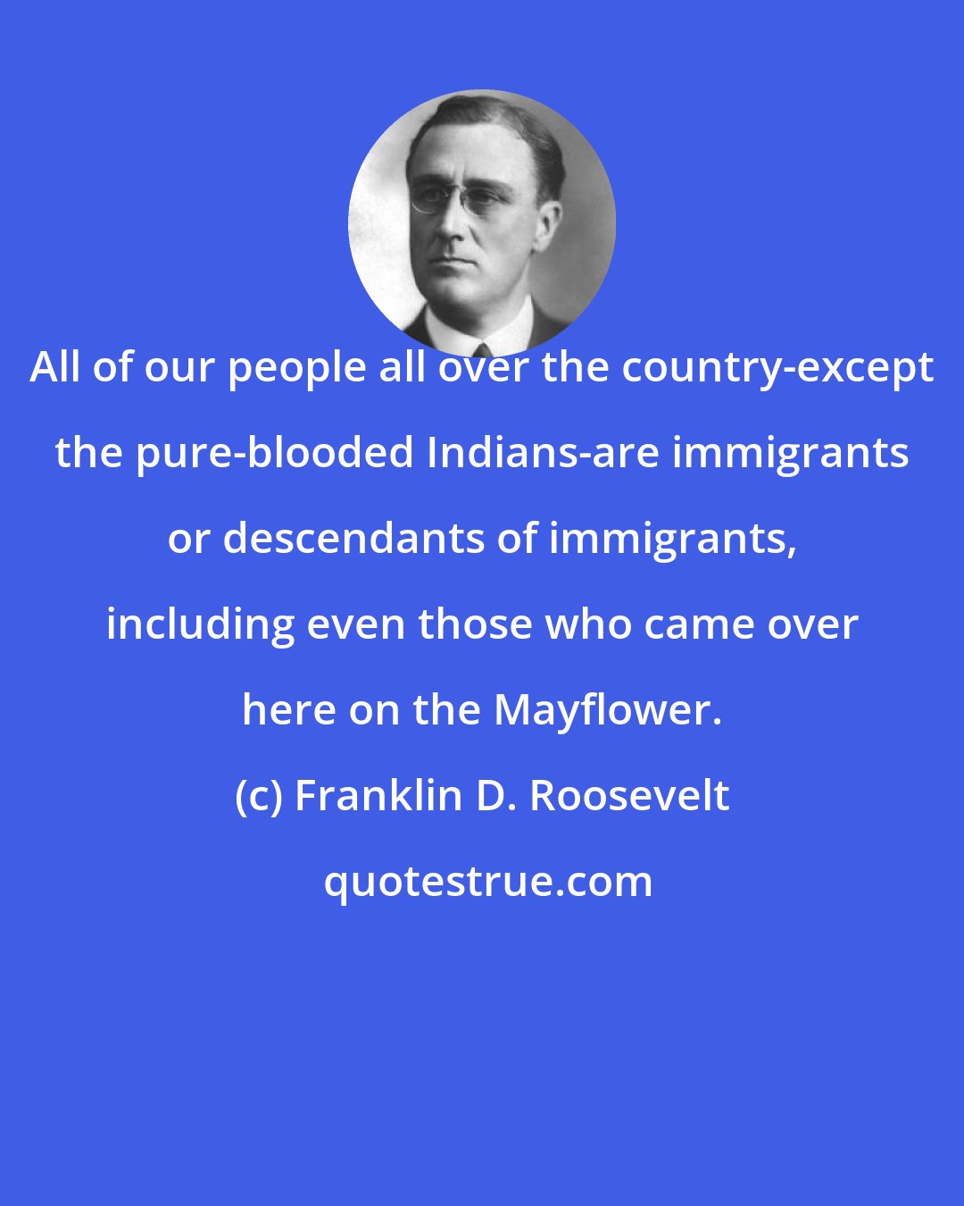 Franklin D. Roosevelt: All of our people all over the country-except the pure-blooded Indians-are immigrants or descendants of immigrants, including even those who came over here on the Mayflower.