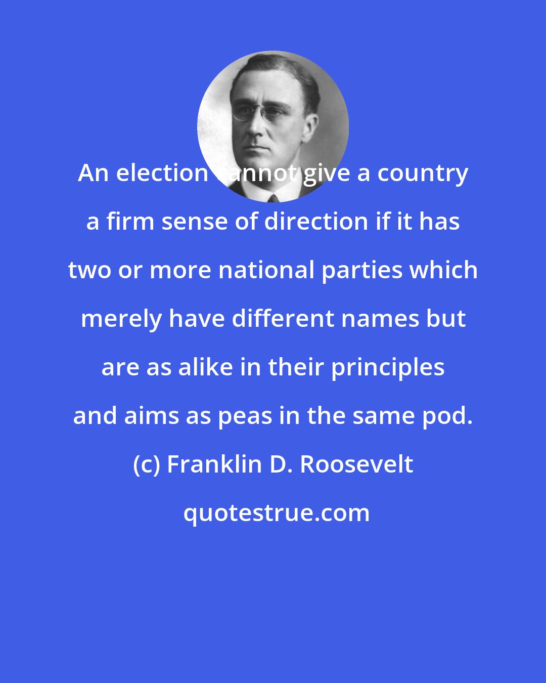 Franklin D. Roosevelt: An election cannot give a country a firm sense of direction if it has two or more national parties which merely have different names but are as alike in their principles and aims as peas in the same pod.