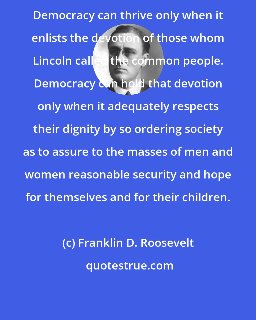 Franklin D. Roosevelt: Democracy can thrive only when it enlists the devotion of those whom Lincoln called the common people. Democracy can hold that devotion only when it adequately respects their dignity by so ordering society as to assure to the masses of men and women reasonable security and hope for themselves and for their children.