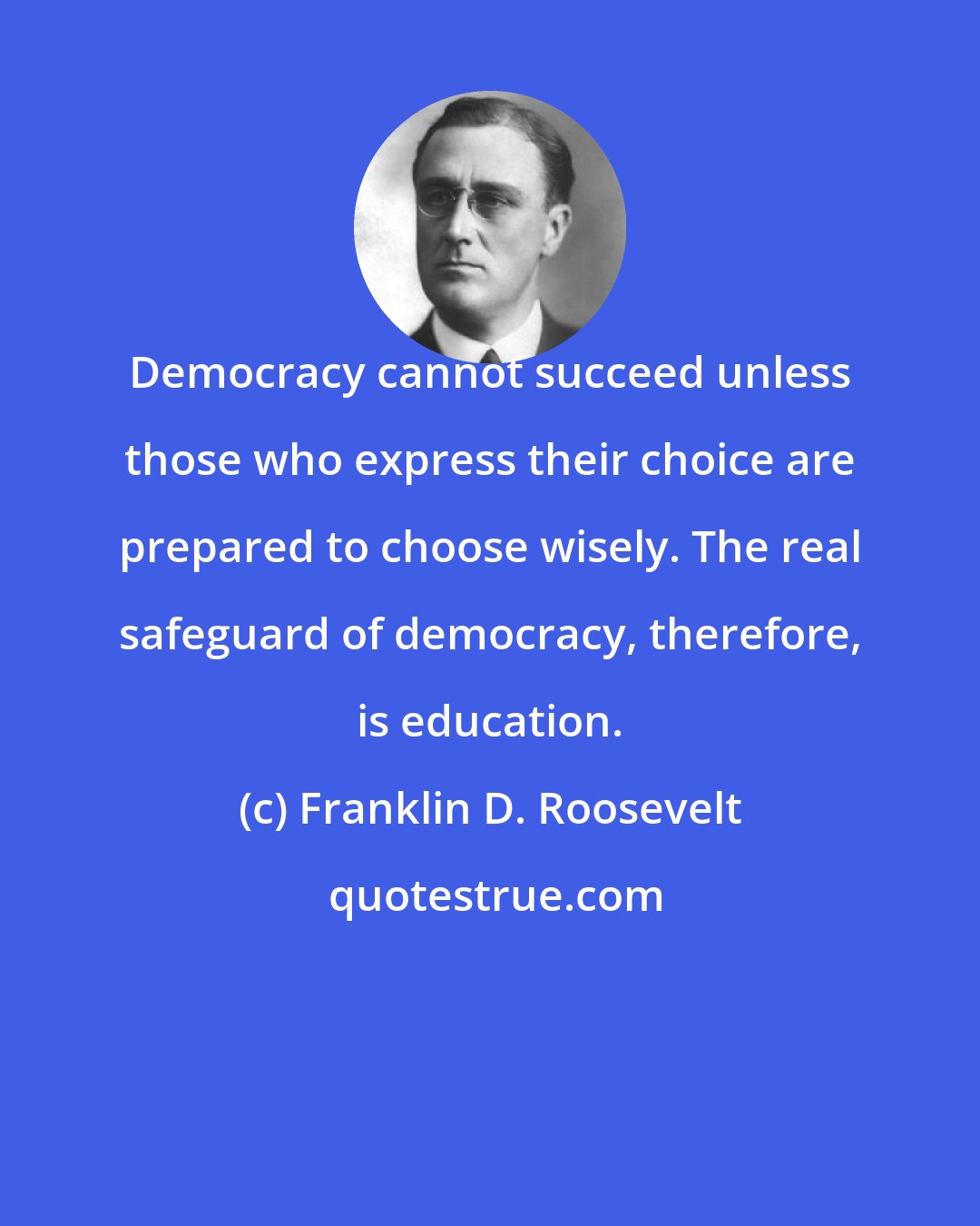 Franklin D. Roosevelt: Democracy cannot succeed unless those who express their choice are prepared to choose wisely. The real safeguard of democracy, therefore, is education.