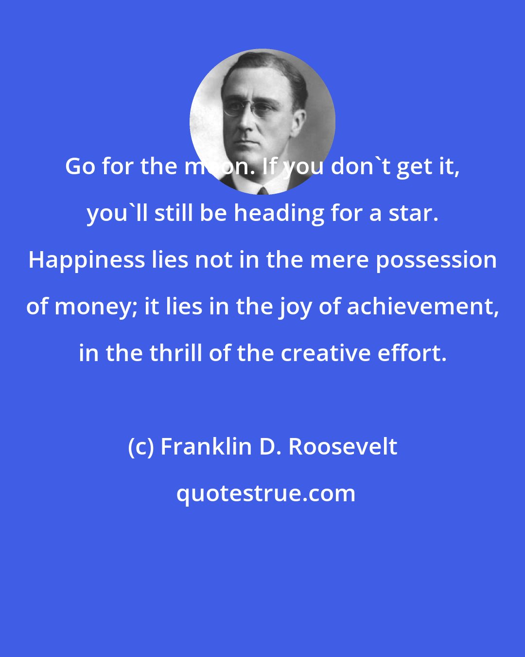 Franklin D. Roosevelt: Go for the moon. If you don't get it, you'll still be heading for a star. Happiness lies not in the mere possession of money; it lies in the joy of achievement, in the thrill of the creative effort.