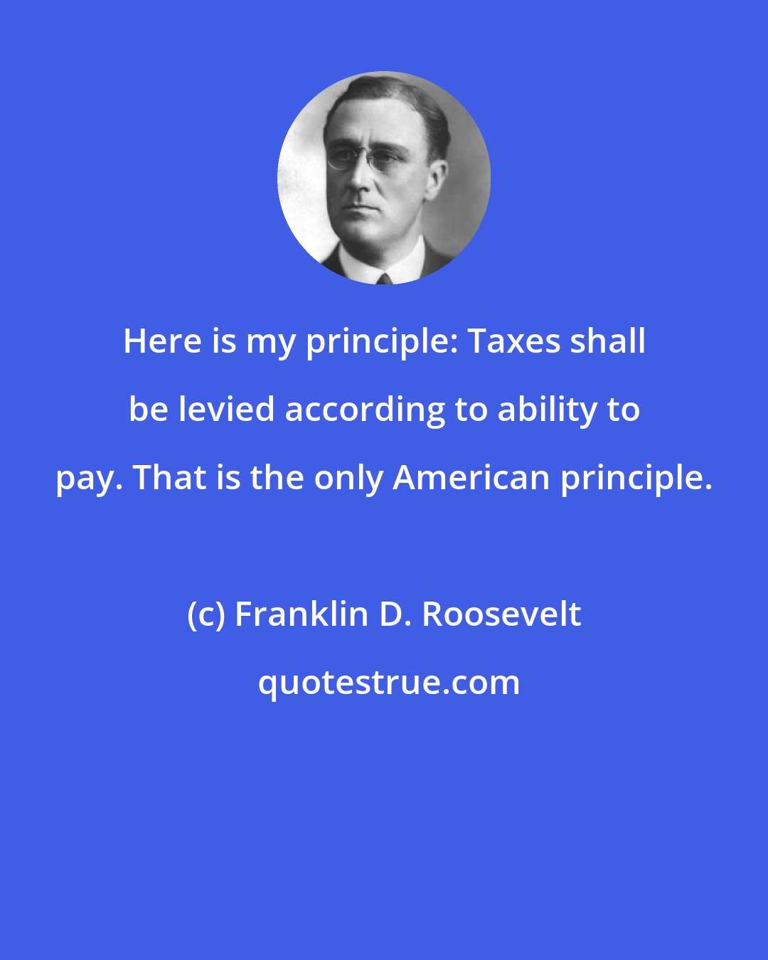 Franklin D. Roosevelt: Here is my principle: Taxes shall be levied according to ability to pay. That is the only American principle.