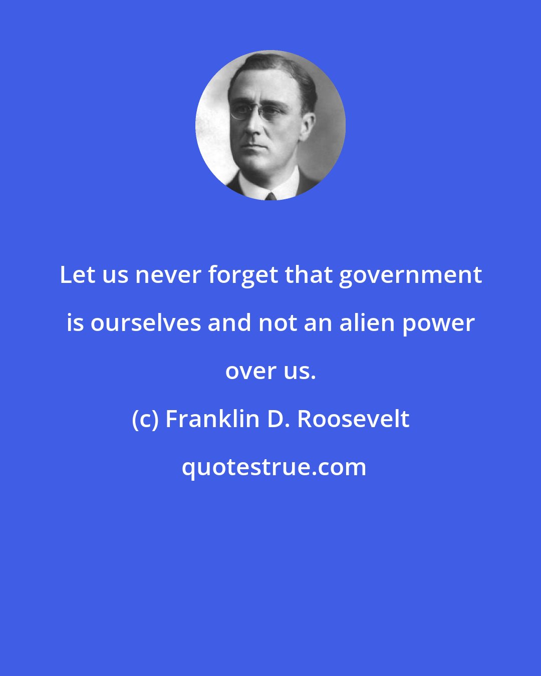 Franklin D. Roosevelt: Let us never forget that government is ourselves and not an alien power over us.