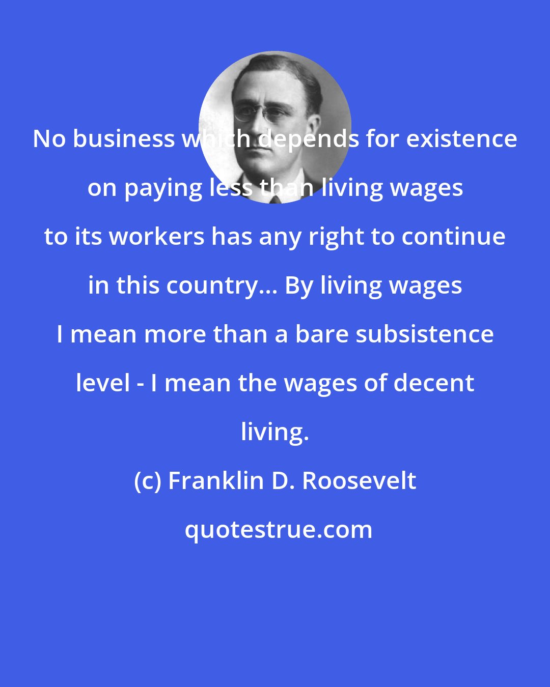 Franklin D. Roosevelt: No business which depends for existence on paying less than living wages to its workers has any right to continue in this country... By living wages I mean more than a bare subsistence level - I mean the wages of decent living.