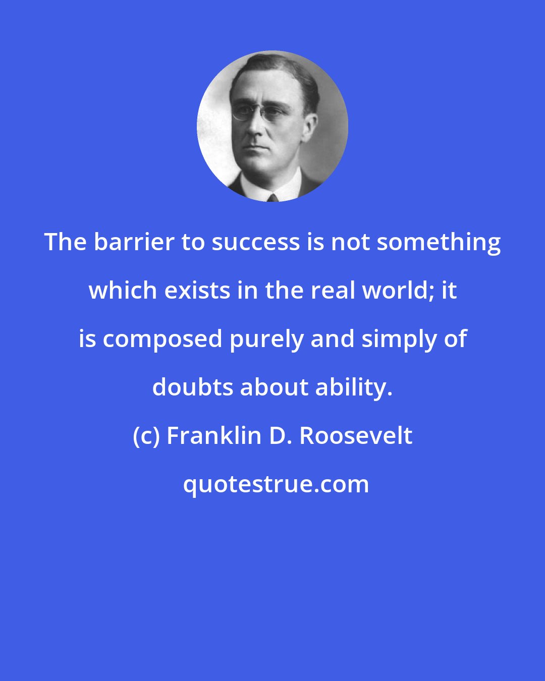 Franklin D. Roosevelt: The barrier to success is not something which exists in the real world; it is composed purely and simply of doubts about ability.