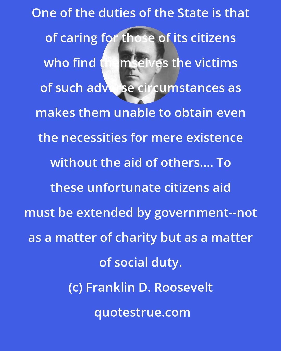 Franklin D. Roosevelt: The duty of the State toward the citizen is the duty of the servant to its master.... One of the duties of the State is that of caring for those of its citizens who find themselves the victims of such adverse circumstances as makes them unable to obtain even the necessities for mere existence without the aid of others.... To these unfortunate citizens aid must be extended by government--not as a matter of charity but as a matter of social duty.