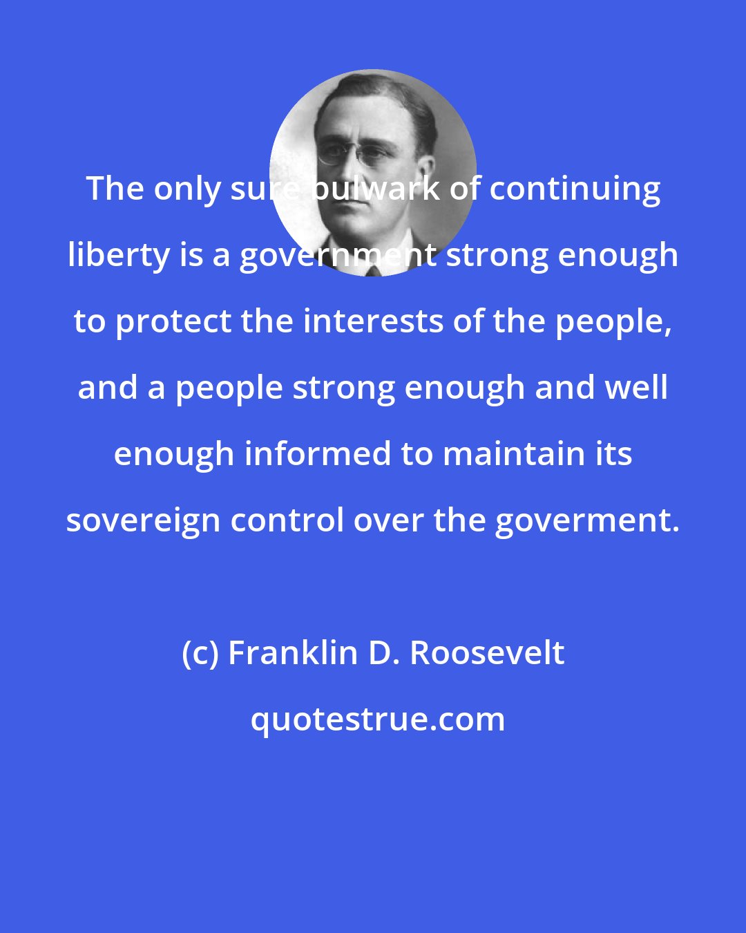 Franklin D. Roosevelt: The only sure bulwark of continuing liberty is a government strong enough to protect the interests of the people, and a people strong enough and well enough informed to maintain its sovereign control over the goverment.