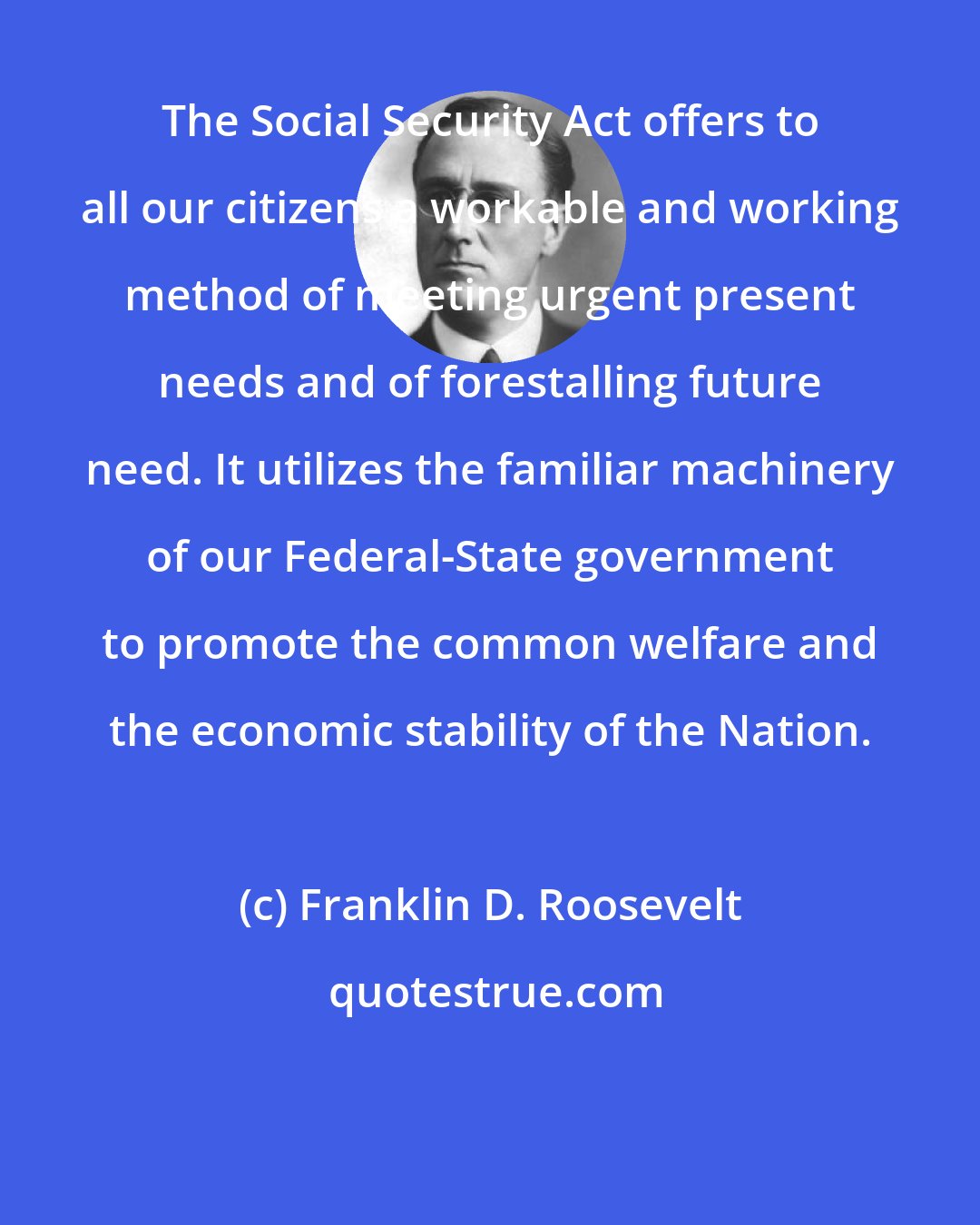 Franklin D. Roosevelt: The Social Security Act offers to all our citizens a workable and working method of meeting urgent present needs and of forestalling future need. It utilizes the familiar machinery of our Federal-State government to promote the common welfare and the economic stability of the Nation.