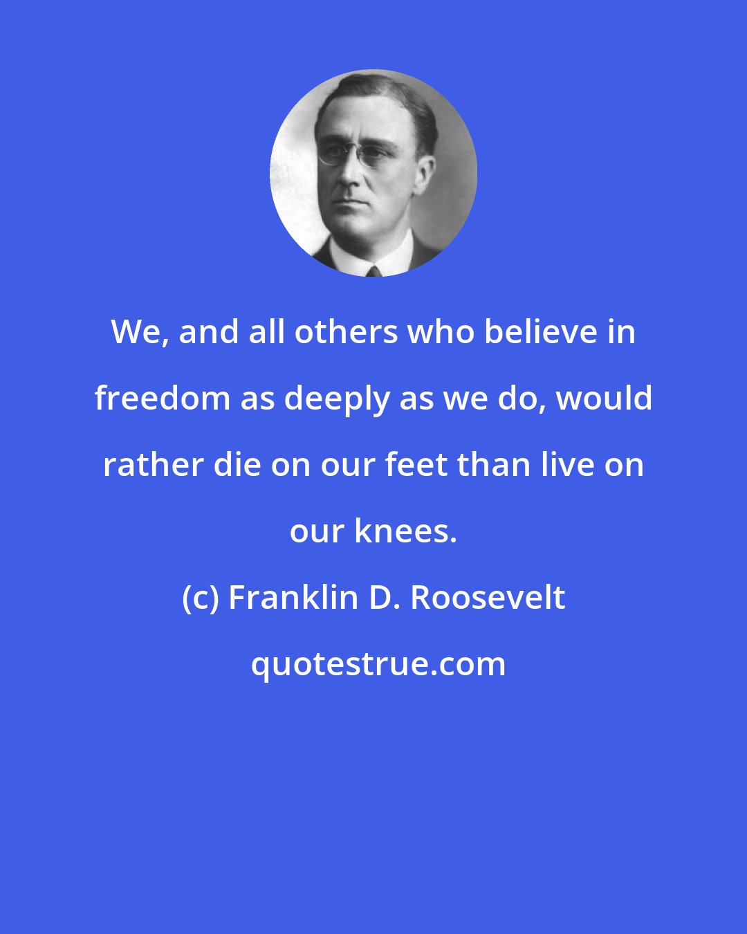 Franklin D. Roosevelt: We, and all others who believe in freedom as deeply as we do, would rather die on our feet than live on our knees.