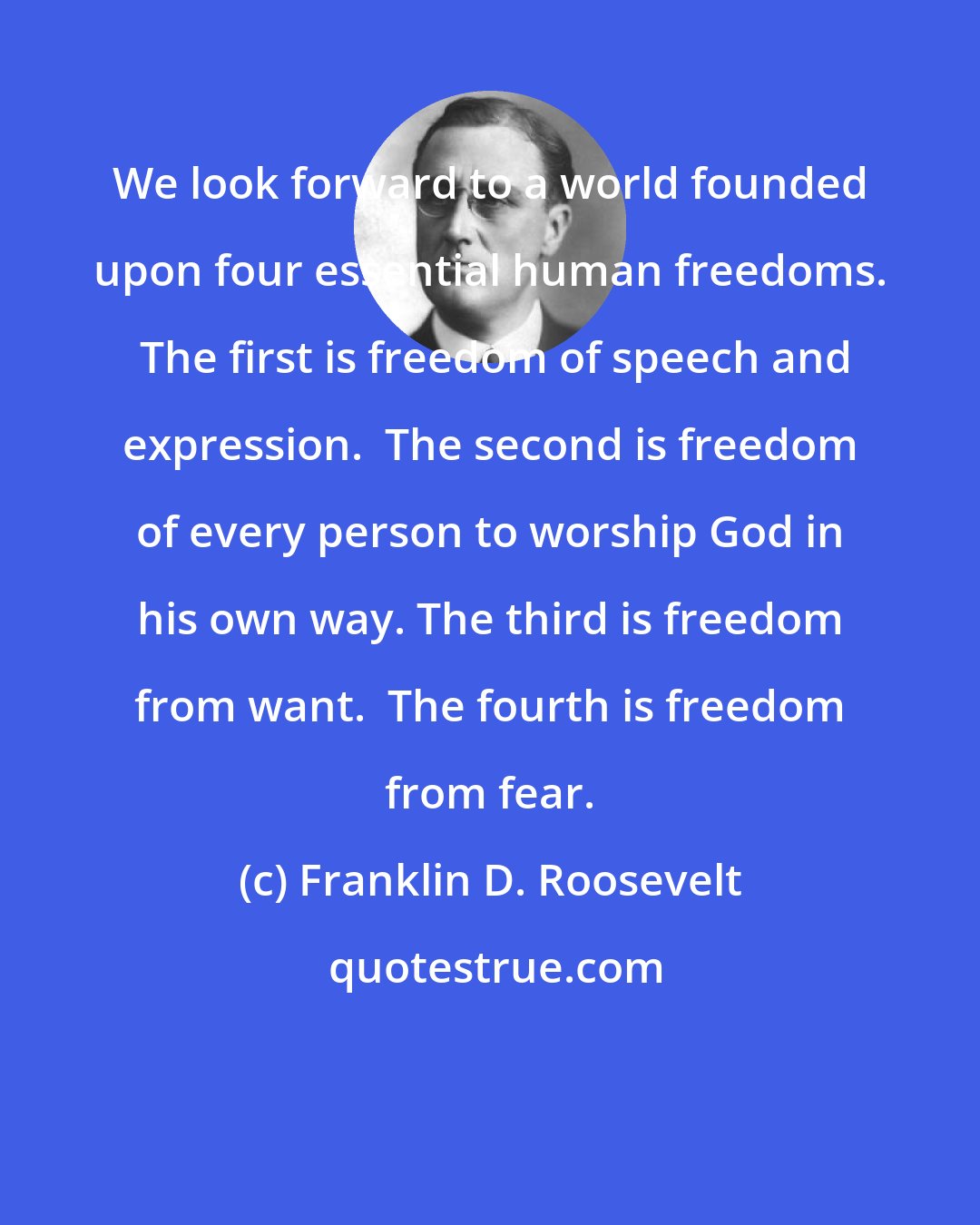 Franklin D. Roosevelt: We look forward to a world founded upon four essential human freedoms.  The first is freedom of speech and expression.  The second is freedom of every person to worship God in his own way. The third is freedom from want.  The fourth is freedom from fear.