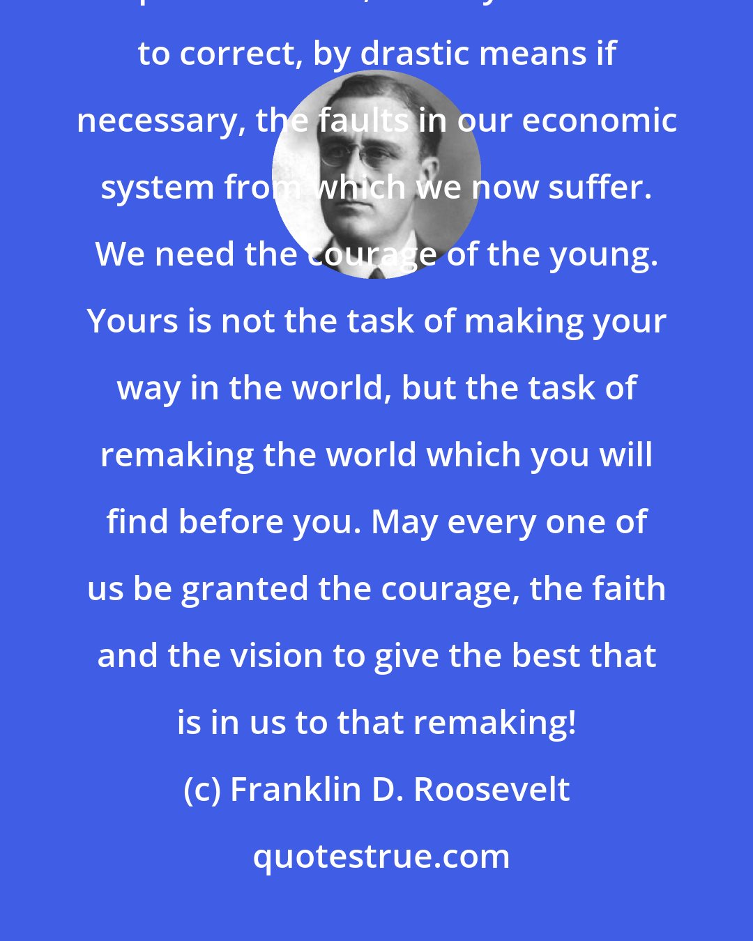 Franklin D. Roosevelt: We need enthusiasm, imagination and the ability to face facts, even unpleasant ones, bravely. We need to correct, by drastic means if necessary, the faults in our economic system from which we now suffer. We need the courage of the young. Yours is not the task of making your way in the world, but the task of remaking the world which you will find before you. May every one of us be granted the courage, the faith and the vision to give the best that is in us to that remaking!