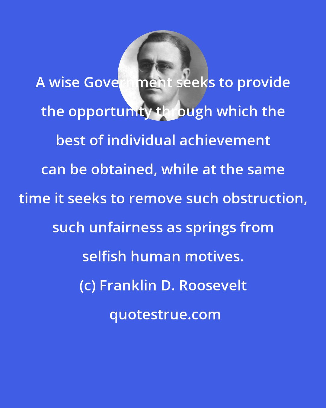 Franklin D. Roosevelt: A wise Government seeks to provide the opportunity through which the best of individual achievement can be obtained, while at the same time it seeks to remove such obstruction, such unfairness as springs from selfish human motives.