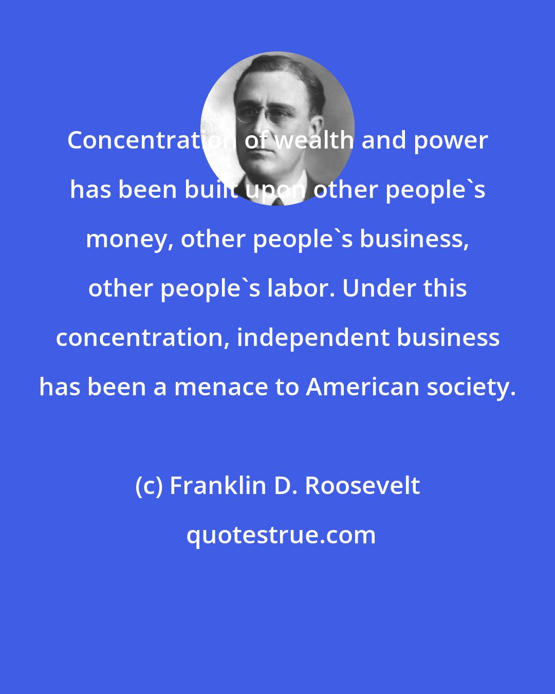 Franklin D. Roosevelt: Concentration of wealth and power has been built upon other people's money, other people's business, other people's labor. Under this concentration, independent business has been a menace to American society.