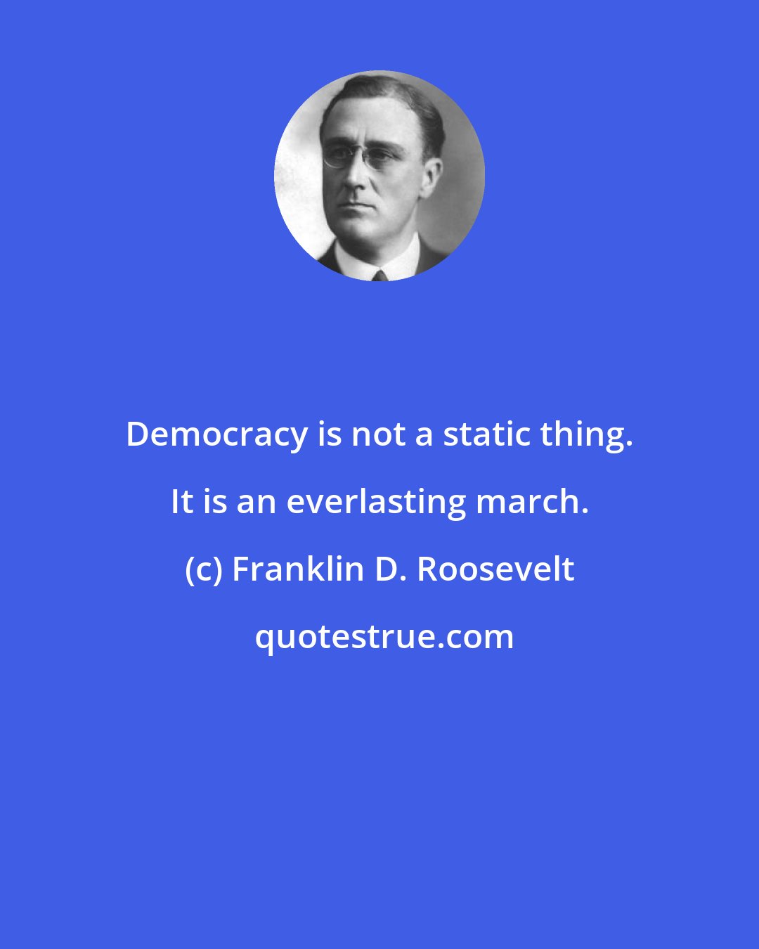 Franklin D. Roosevelt: Democracy is not a static thing. It is an everlasting march.