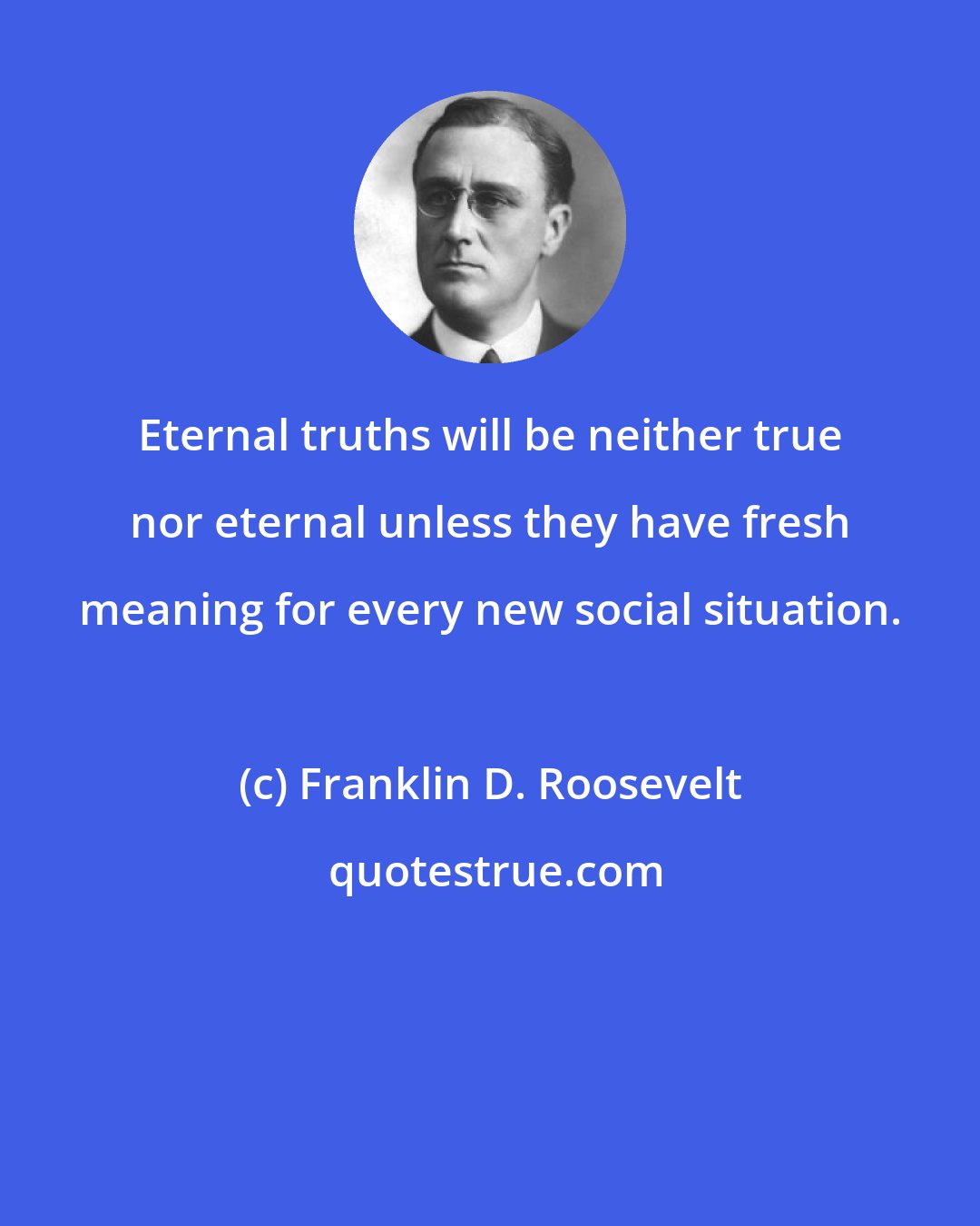 Franklin D. Roosevelt: Eternal truths will be neither true nor eternal unless they have fresh meaning for every new social situation.