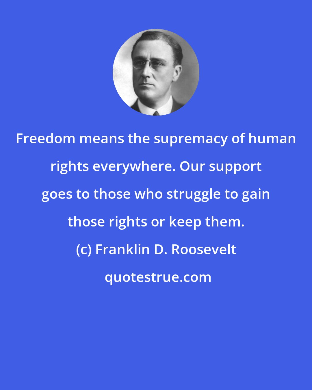 Franklin D. Roosevelt: Freedom means the supremacy of human rights everywhere. Our support goes to those who struggle to gain those rights or keep them.