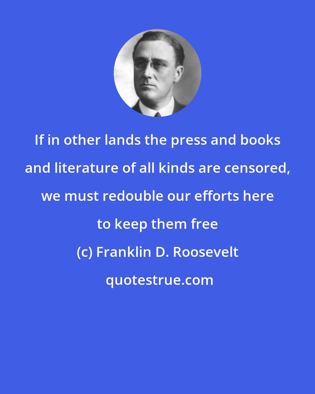 Franklin D. Roosevelt: If in other lands the press and books and literature of all kinds are censored, we must redouble our efforts here to keep them free