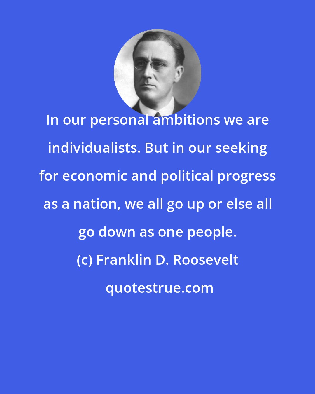 Franklin D. Roosevelt: In our personal ambitions we are individualists. But in our seeking for economic and political progress as a nation, we all go up or else all go down as one people.