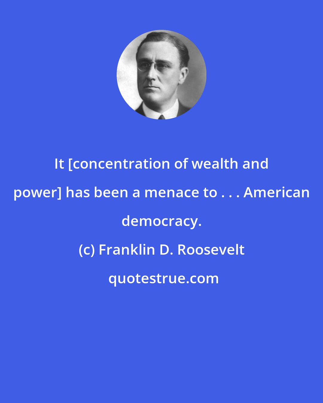 Franklin D. Roosevelt: It [concentration of wealth and power] has been a menace to . . . American democracy.