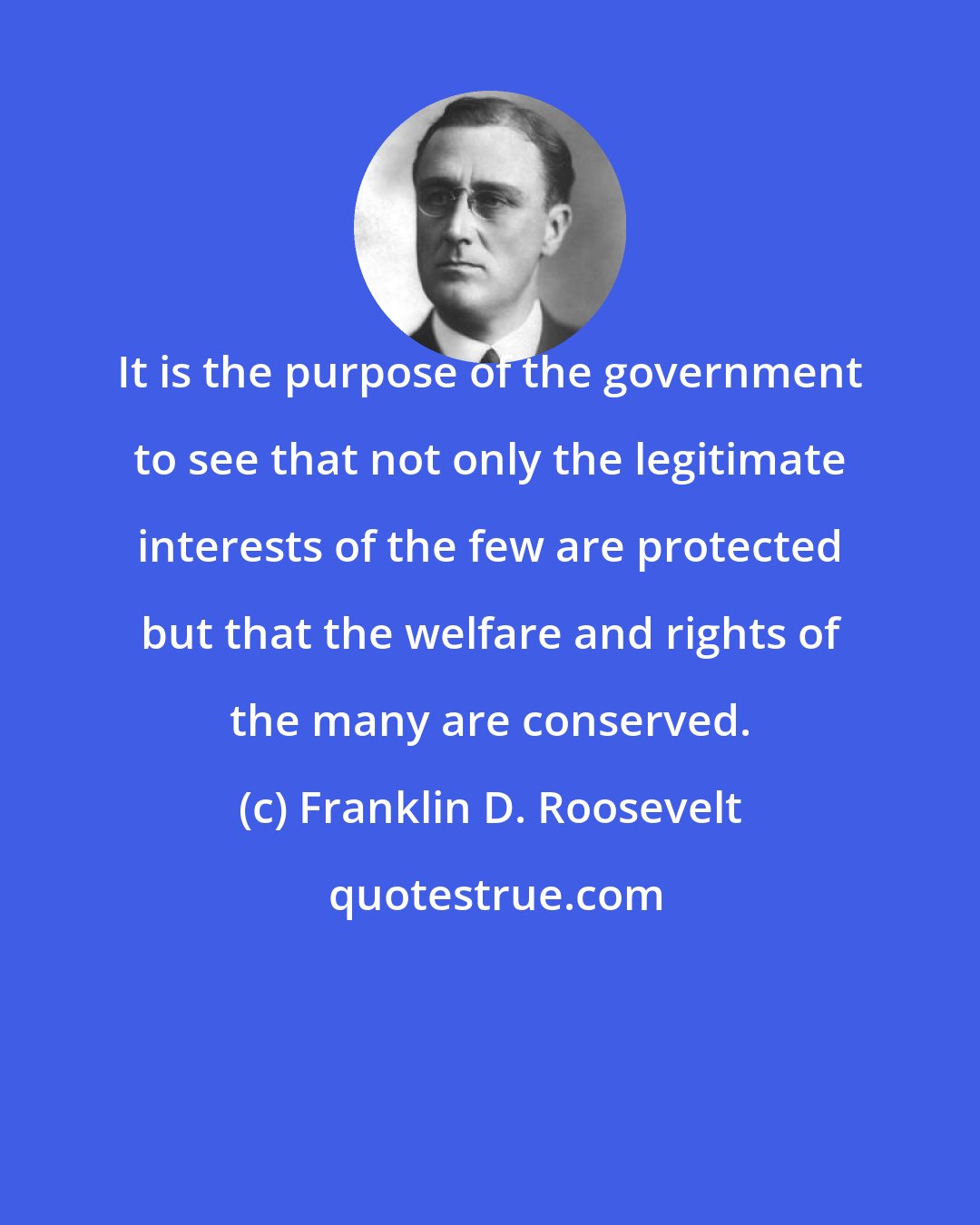 Franklin D. Roosevelt: It is the purpose of the government to see that not only the legitimate interests of the few are protected but that the welfare and rights of the many are conserved.
