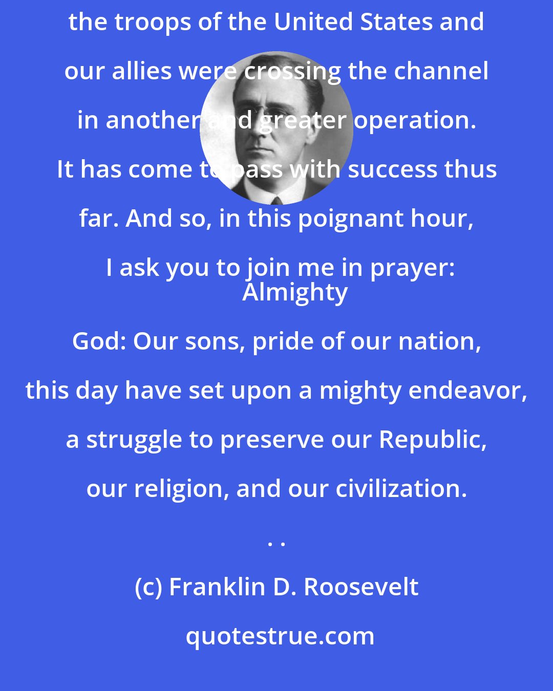 Franklin D. Roosevelt: My fellow Americans: Last night when I spoke with you about the fall of Rome, I knew at that moment that the troops of the United States and our allies were crossing the channel in another and greater operation. It has come to pass with success thus far. And so, in this poignant hour, I ask you to join me in prayer:
       Almighty God: Our sons, pride of our nation, this day have set upon a mighty endeavor, a struggle to preserve our Republic, our religion, and our civilization. . .